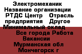 Электромеханик › Название организации ­ РТДС Центр › Отрасль предприятия ­ Другое › Минимальный оклад ­ 40 000 - Все города Работа » Вакансии   . Мурманская обл.,Мончегорск г.